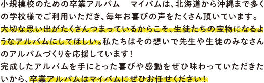 小規模校のための卒業アルバム マイバムは、北海道から沖縄まで多くの学校様でご利用いただき、毎年お喜びの声をたくさん頂いています。大切な思い出がたくさんつまっているからこそ、生徒たちの宝物になるようなアルバムにしてほしい。私たちはその想いで先生や生徒のみなさんのアルバムづくりを応援しています！完成したアルバムを手にとった喜びや感動をぜひ味わっていただきたいから、卒業アルバムはマイバムにぜひお任せください！