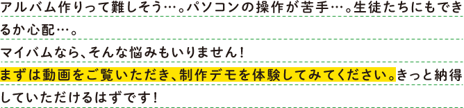 アルバム作りって難しそう…。パソコンの操作が苦手…。生徒たちにもできるか心配…。マイバムなら、そんな悩みもいりません！まずは動画をご覧いただき、制作デモを体験してみてください。きっと納得していただけるはずです！