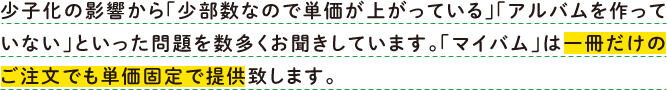 少子化の影響から「少部数なので単価が上がっている」「アルバムを作っていない」といった問題を数多くお聞きしています。「マイバム」は一冊だけのご注文でも単価固定で提供致します。