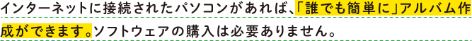 インターネットに接続されたパソコンがあれば、「誰でも簡単に」アルバム作成ができます。ソフトウェアの購入は必要ありません。