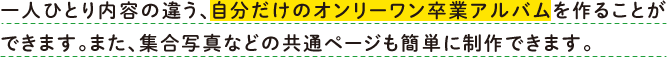 一人ひとり内容の違う、自分だけのオンリーワン卒業アルバムを作ることができます。また、集合写真などの共通ページも簡単に制作できます。