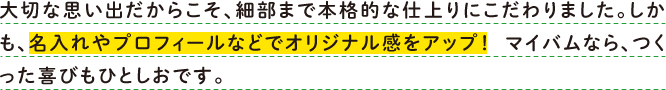 大切な思い出だからこそ、細部まで本格的な仕上がりにこだわりました。しかも、名入れやプロフィールなどでオリジナル感をアップ！　マイバムなら、つくった喜びもひとしおです。