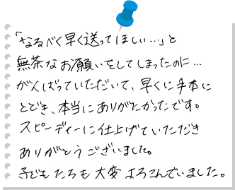 「なるべく早く送ってほしい…」と無茶なお願いをしてしまったのに…がんばっていただいて、早くに手本にとどき、本当にありがたかったです。スピーディーに仕上げていただきありがとうございました。子どもたちも大変よろこんでいました。