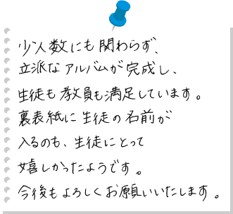 少人数にも関わらず、立派なアルバムが完成し、生徒も教員も満足しています。裏表紙に生徒の名前が入るのも、生徒にとって嬉しかったようです。今後もよろしくお願いいたします。