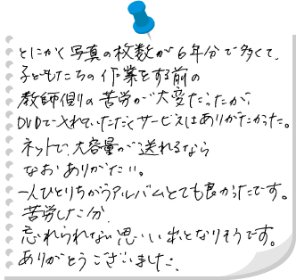 とにかく写真の枚数が6年分で多くて、こどもたちの作業をする前の教師側の苦労が大変だったが、DVDで入れていただくサービスはありがたかった。ネットで、大容量が送れるならなおありがたい。一人ひとりちがうアルバムとても良かったです。苦労した分忘れられない思い出となりそうです。ありがとうございました。